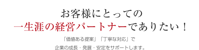 お客様にとっての 一生涯の経営パートナーでありたい！「価値ある提案」「丁寧な対応」で企業の成長・発展・安定をサポートします。