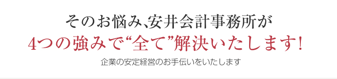 そのお悩み、安井会計事務所が 4つの強みで“全て”解決いたします！企業の安定経営のお手伝いをいたします