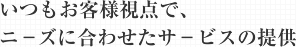 いつもお客様視点で、 ニ－ズに合わせたサ－ビスの提供
