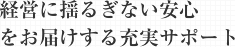 経営に揺るぎない安心 をお届けする充実サポート