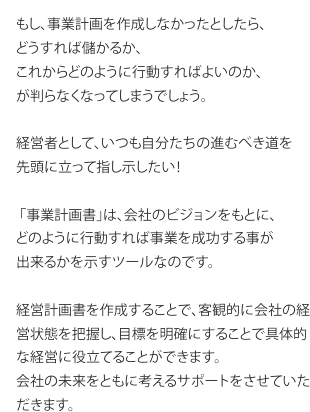 もし、事業計画を作成しなかったとしたら、 どうすれば儲かるか、 これからどのように行動すればよいのか、 が判らなくなってしまうでしょう。  経営者として、いつも自分たちの進むべき道を 先頭に立って指し示したい！  ?「事業計画書」は、会社のビジョンをもとに、 どのように行動すれば事業を成功する事が 出来るかを示すツールなのです。  経営計画書を作成することで、客観的に会社の経営状態を把握し、目標を明確にすることで具体的な経営に役立てることができます。 会社の未来をともに考えるサポートをさせていただきます。