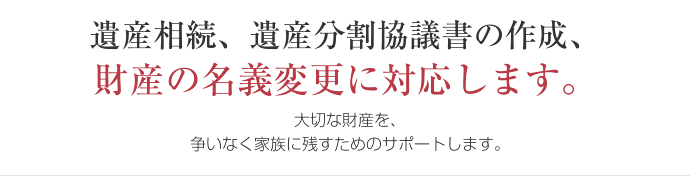遺産相続、遺産分割協議書の作成、 財産の名義変更に対応します。大切な財産を、争いなく家族に残すためのサポートします。