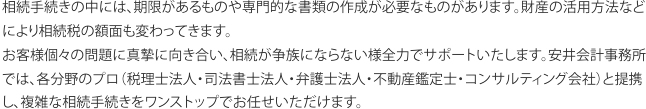 相続手続きの中には、期限があるものや専門的な書類の作成が必要なものがあります。財産の活用方法などにより相続税の額面も変わってきます。 お客様個々の問題に真摯に向き合い、相続が争族にならない様全力でサポートいたします。安井会計事務所では、各分野のプロ（税理士法人・司法書士法人・弁護士法人・不動産鑑定士・コンサルティング会社）と提携し、複雑な相続手続きをワンストップでお任せいただけます。
