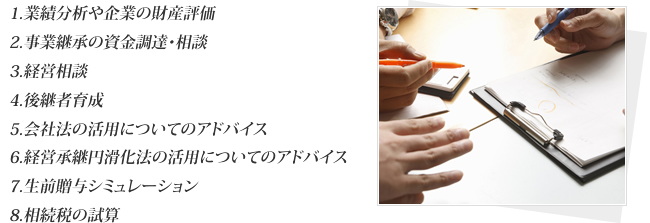 1.業績分析や企業の財産評価 2.事業継承の資金調達・相談 3.経営相談 4.後継者育成 5.会社法の活用についてのアドバイス 6.経営承継円滑化法の活用についてのアドバイス 7.生前贈与シミュレーション 8.相続税の試算