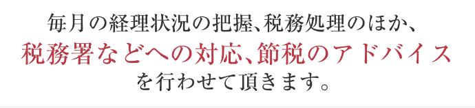 毎月の経理状況の把握、税務処理のほか、 税務署などへの対応、節税のアドバイス を行わせて頂きます。