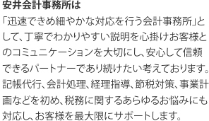 安井会計事務所は 「迅速できめ細やかな対応を行う会計事務所」として、丁寧でわかりやすい説明を心掛けお客様とのコミュニケーションを大切にし、安心して信頼できるパートナーであり続けたい考えております。 記帳代行、会計処理、経理指導、節税対策、事業計画などを初め、税務に関するあらゆるお悩みにも対応し、お客様を最大限にサポートします。