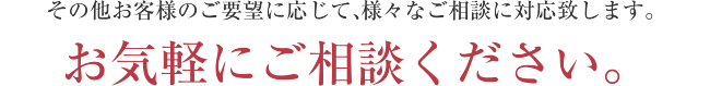 その他お客様のご要望に応じて、様々なご相談に対応致します。 お気軽にご相談ください。
