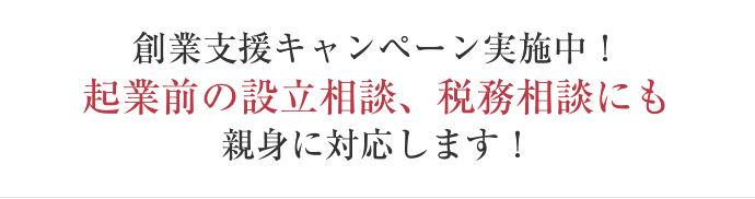 創業支援キャンペーン実施中！ 起業前の設立相談、税務相談にも 親身に対応します！ 