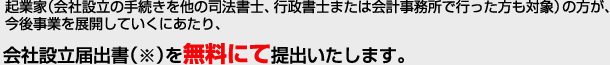 起業家（会社設立の手続きを他の司法書士、行政書士または会計事務所で行った方も対象）の方が、今後事業を展開していくにあたり、会社設立届出書（※）を無料にて提出いたします。