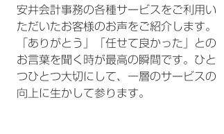 安井会計事務の各種サービスをご利用いただいたお客様のお声をご紹介します。「ありがとう」「任せて良かった」とのお言葉を聞く時が最高の瞬間です。ひとつひとつ大切にして、一層のサービスの向上に生かして参ります。